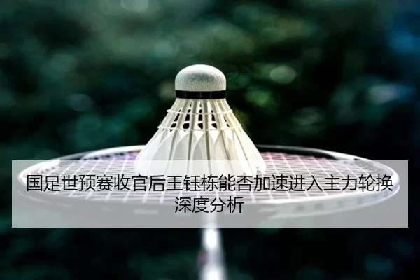 国足世预赛收官后王钰栋能否加速进入主力轮换深度分析